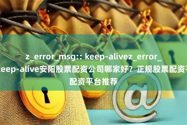 z_error_msg:: keep-alivez_error_msg:: keep-alive安阳股票配资公司哪家好？正规股票配资平台推荐
