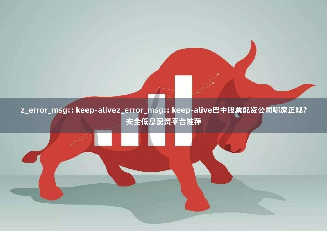 z_error_msg:: keep-alivez_error_msg:: keep-alive巴中股票配资公司哪家正规？安全低息配资平台推荐